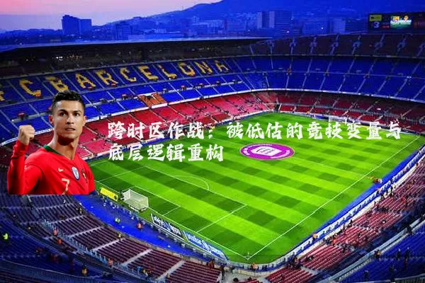 跨时区作战：被低估的竞技变量与底层逻辑重构